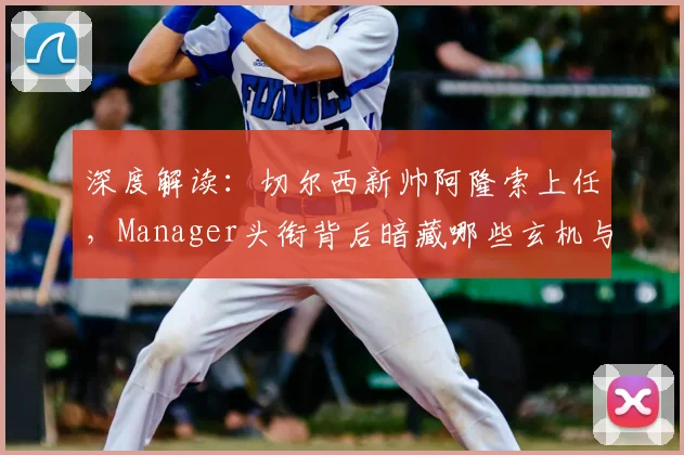 深度解读：切尔西新帅阿隆索上任，Manager头衔背后暗藏哪些玄机与挑战？