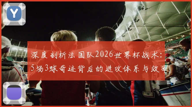 深度剖析法国队2026世界杯战术：5场3球奇迹背后的进攻体系与效率提升关键
