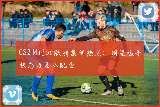 CS2 Major欧洲集训热点:明星选手状态与团队配合