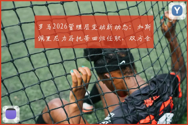 罗马2026管理层变动新动态：加斯佩里尼力荐托蒂回归任职，双方会面在即，球迷热议回归角色