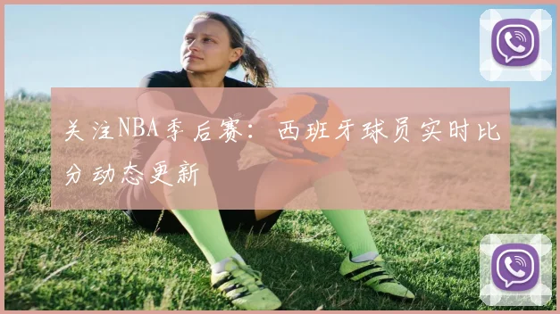关注NBA季后赛：西班牙球员实时比分动态更新