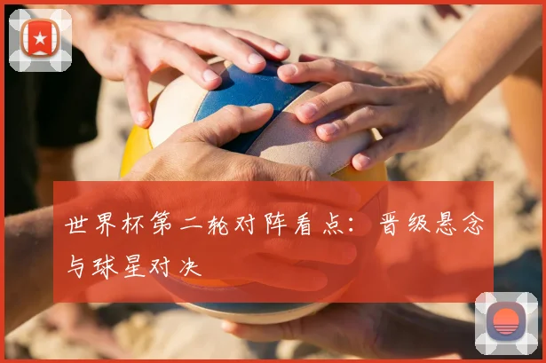 世界杯第二轮对阵看点：晋级悬念与球星对决