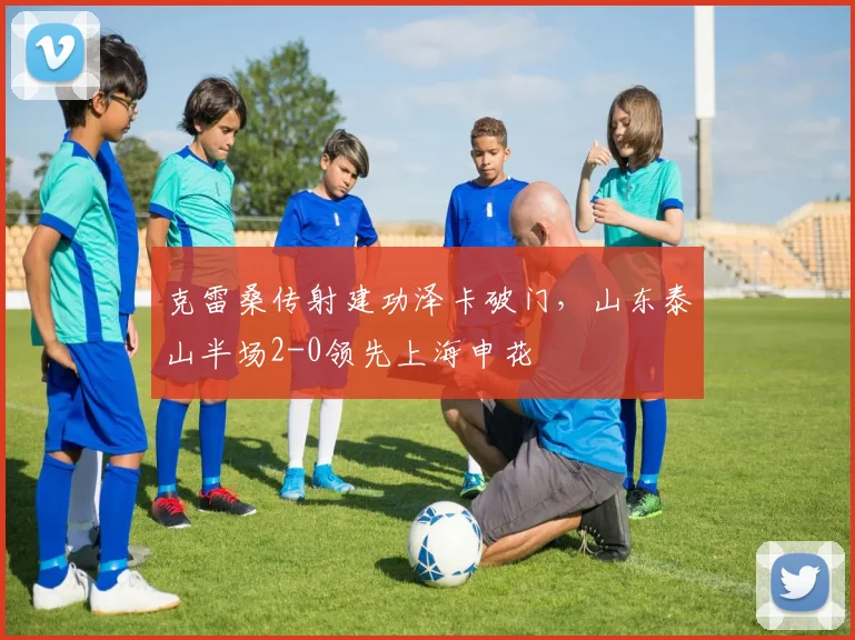 克雷桑传射建功泽卡破门，山东泰山半场2-0领先上海申花