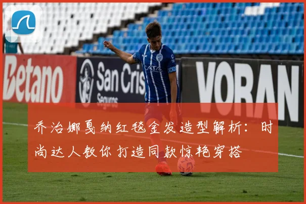乔治娜戛纳红毯金发造型解析：时尚达人教你打造同款惊艳穿搭