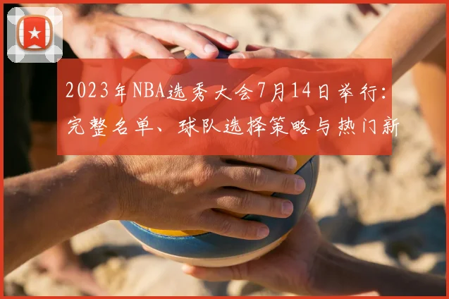 2023年NBA选秀大会7月14日举行：完整名单、球队选择策略与热门新秀匹配深度分析