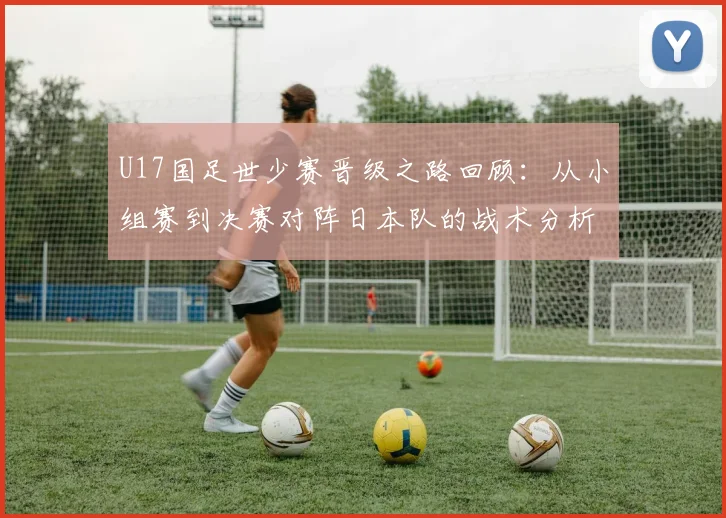 U17国足世少赛晋级之路回顾：从小组赛到决赛对阵日本队的战术分析与青少年足球发展启示