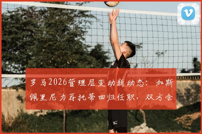 罗马2026管理层变动新动态：加斯佩里尼力荐托蒂回归任职，双方会面在即，球迷热议回归角色
