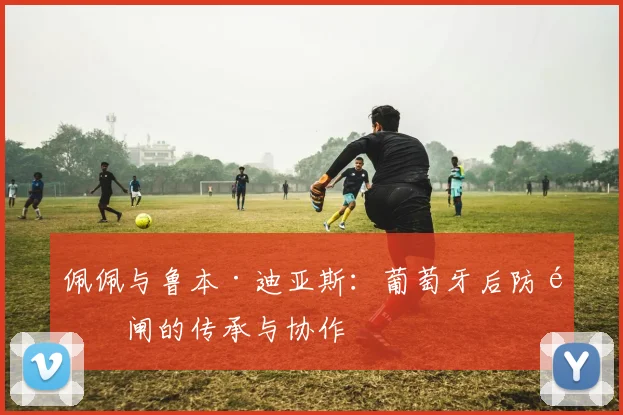 佩佩与鲁本·迪亚斯：葡萄牙后防铁闸的传承与协作