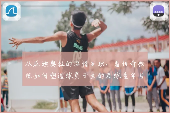 从瓜迪奥拉的温情互动，看传奇教练如何塑造球员子女的足球童年与成长教育
