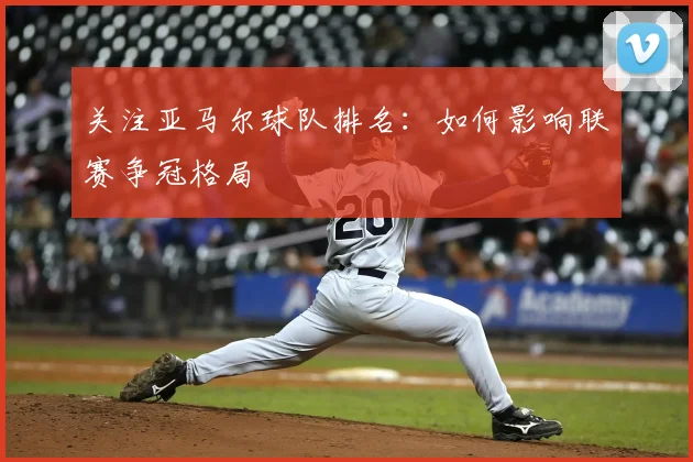 关注亚马尔球队排名:如何影响联赛争冠格局