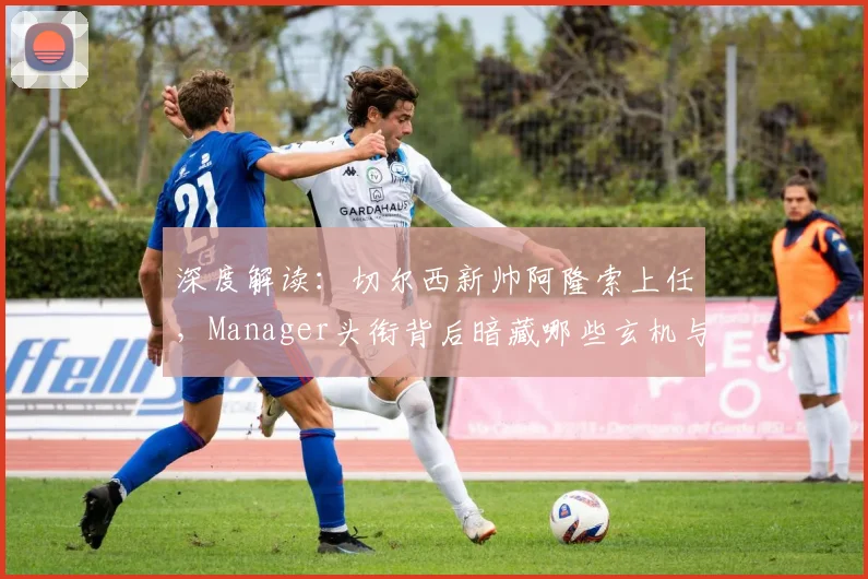 深度解读：切尔西新帅阿隆索上任，Manager头衔背后暗藏哪些玄机与挑战？