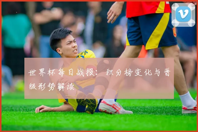 世界杯每日战报：积分榜变化与晋级形势解读