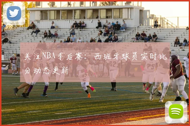 关注NBA季后赛：西班牙球员实时比分动态更新