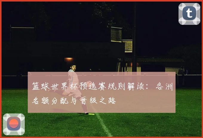 篮球世界杯预选赛规则解读：各洲名额分配与晋级之路