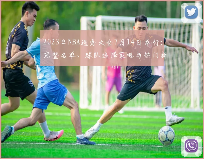 2023年NBA选秀大会7月14日举行：完整名单、球队选择策略与热门新秀匹配深度分析
