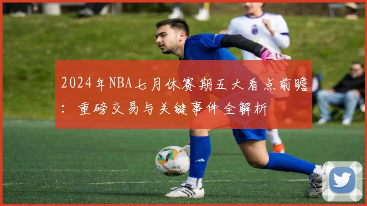 2024年NBA七月休赛期五大看点前瞻：重磅交易与关键事件全解析