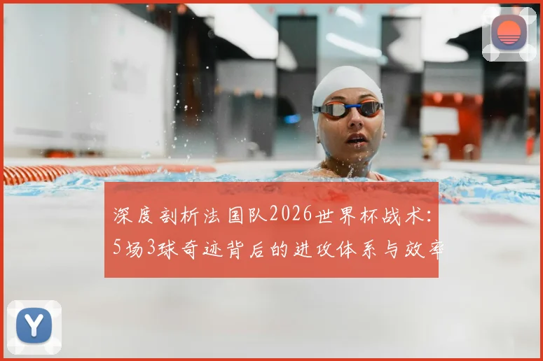 深度剖析法国队2026世界杯战术：5场3球奇迹背后的进攻体系与效率提升关键