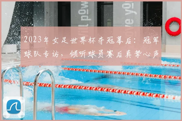 2023年女足世界杯夺冠幕后：冠军球队专访，倾听球员赛后真挚心声与激情告白