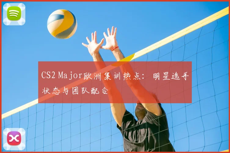 CS2 Major欧洲集训热点：明星选手状态与团队配合