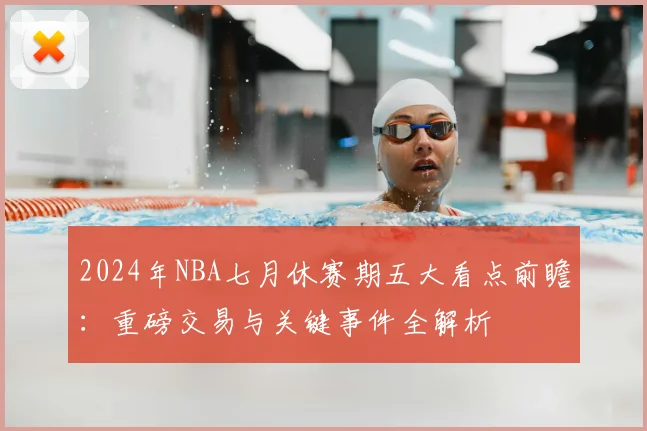 2024年NBA七月休赛期五大看点前瞻：重磅交易与关键事件全解析